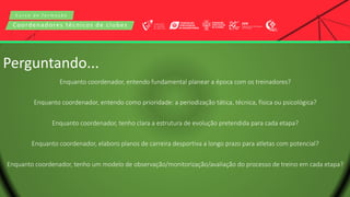 C u r s o d e f o r m a ç ã o
Coordenadores técnicos de clubes
Perguntando...
Enquanto coordenador, entendo fundamental planear a época com os treinadores?
Enquanto coordenador, entendo como prioridade: a periodização tática, técnica, física ou psicológica?
Enquanto coordenador, tenho clara a estrutura de evolução pretendida para cada etapa?
Enquanto coordenador, elaboro planos de carreira desportiva a longo prazo para atletas com potencial?
Enquanto coordenador, tenho um modelo de observação/monitorização/avaliação do processo de treino em cada etapa?
 