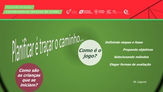 C u r s o d e f o r m a ç ã o
Coordenadores técnicos de clubes
Como são
as crianças
que se
iniciam?
Como é o
jogo?
Definindo etapas e fases
Propondo objetivos
Selecionando métodos
Eleger formas de avaliação
M. Laguna
 
