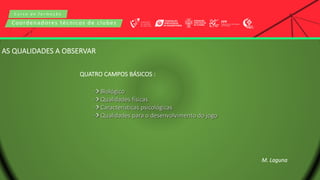 C u r s o d e f o r m a ç ã o
Coordenadores técnicos de clubes
AS QUALIDADES A OBSERVAR
QUATRO CAMPOS BÁSICOS :
 Biológico
 Qualidades físicas
 Características psicológicas
 Qualidades para o desenvolvimento do jogo
M. Laguna
 