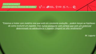 C u r s o d e f o r m a ç ã o
Coordenadores técnicos de clubes
“Estamos a tratar com matéria viva que está em constante evolução… podem lançar-se hipóteses
de como evoluirá um jogador, mas nunca assegurar com certeza que com um potencial
determinado na adolescência o jogador chegará ao alto rendimento!”
M. Laguna
 