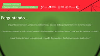 C u r s o d e f o r m a ç ã o
Coordenadores técnicos de clubes
Perguntando...
Enquanto coordenador, utilizo uma plataforma ou base de dados para planeamento e monitorização?
Enquanto coordenador, uniformizo o processo de planeamento dos treinadores do clube e os documentos a utilizar?
Enquanto coordenador, tenho acesso à evolução dos jogadores do clube com dados qualitativos?
 
