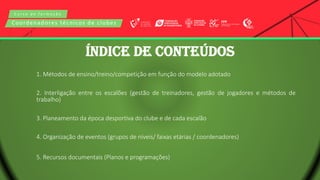 C u r s o d e f o r m a ç ã o
Coordenadores técnicos de clubes
1. Métodos de ensino/treino/competição em função do modelo adotado
2. Interligação entre os escalões (gestão de treinadores, gestão de jogadores e métodos de
trabalho)
3. Planeamento da época desportiva do clube e de cada escalão
4. Organização de eventos (grupos de níveis/ faixas etárias / coordenadores)
5. Recursos documentais (Planos e programações)
ÍNDICE DE CONTEÚDOS
 