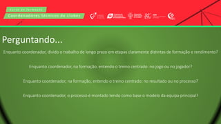C u r s o d e f o r m a ç ã o
Coordenadores técnicos de clubes
Perguntando...
Enquanto coordenador, divido o trabalho de longo prazo em etapas claramente distintas de formação e rendimento?
Enquanto coordenador, na formação, entendo o treino centrado: no jogo ou no jogador?
Enquanto coordenador, na formação, entendo o treino centrado: no resultado ou no processo?
Enquanto coordenador, o processo é montado tendo como base o modelo da equipa principal?
 