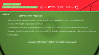 C u r s o d e f o r m a ç ã o
Coordenadores técnicos de clubes
O TREINO
1- COMPETIR PARA PROGREDIR
- Favorecer desde os níveis iniciais a competição/formas jogadas em treino (evitando abusos)
- Atenção à formação de grupos equilibrados
- Fundamental o trabalho de defesa para que o ataque possa evoluir posteriormente com oposição
- Trocas de função em exercitação como consequência de ação positiva ou negativa e não apenas por tempo
ou repetições
NOÇÃO DE MÉRITO DEVE ESTAR PRESENTE DESDE O INÍCIO!
 