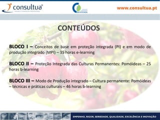 CONTEÚDOS
BLOCO I – Conceitos de base em proteção integrada (PI) e em modo de
produção integrado (MPI) – 35 horas e-learning
BLOCO II – Proteção Integrada das Culturas Permanentes: Pomóideas – 25
horas b-learning
BLOCO III – Modo de Produção integrado – Cultura permanente: Pomóideas
– técnicas e práticas culturais – 46 horas b-learning
 