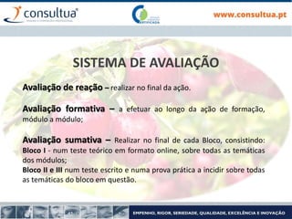SISTEMA DE AVALIAÇÃO
Avaliação de reação – realizar no final da ação.
Avaliação formativa – a efetuar ao longo da ação de formação,
módulo a módulo;
Avaliação sumativa – Realizar no final de cada Bloco, consistindo:
Bloco I - num teste teórico em formato online, sobre todas as temáticas
dos módulos;
Bloco II e III num teste escrito e numa prova prática a incidir sobre todas
as temáticas do bloco em questão.
 