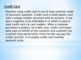 Credit Card
Payment using credit card is one of most common mode
of electronic payment. Credit card is small plastic card
with a unique number attached with an account. It has
also a magnetic strip embedded in it which is used to
read credit card via card readers. When a customer
purchases a product via credit card, credit card issuer
bank pays on behalf of the customer and customer has
a certain time period after which he/she can pay the
credit card bill. It is usually credit card monthly
payment cycle.
 