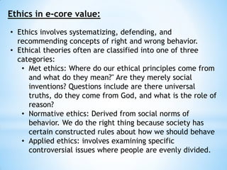 Ethics in e-core value:
• Ethics involves systematizing, defending, and
recommending concepts of right and wrong behavior.
• Ethical theories often are classified into one of three
categories:
• Met ethics: Where do our ethical principles come from
and what do they mean?" Are they merely social
inventions? Questions include are there universal
truths, do they come from God, and what is the role of
reason?
• Normative ethics: Derived from social norms of
behavior. We do the right thing because society has
certain constructed rules about how we should behave
• Applied ethics: involves examining specific
controversial issues where people are evenly divided.
 