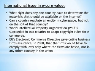 International issue in e-core value:
• What right does any one country have to determine the
materials that should be available on the Internet?
• Can a country regulate an entity in cyberspace, but not
on the soil of that country?
• World Intellectual Property Organization (WIPO)
succeeded in two treaties to adapt copyright rules for e-
commerce.
• EU's Electronic Commerce Directive gave online business
firms assurance, in 2000, that the firms would have to
comply with laws only where the firms are based, not in
any other country in the union
 