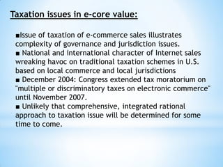 Taxation issues in e-core value:
■Issue of taxation of e-commerce sales illustrates
complexity of governance and jurisdiction issues.
■ National and international character of Internet sales
wreaking havoc on traditional taxation schemes in U.S.
based on local commerce and local jurisdictions
■ December 2004: Congress extended tax moratorium on
"multiple or discriminatory taxes on electronic commerce"
until November 2007.
■ Unlikely that comprehensive, integrated rational
approach to taxation issue will be determined for some
time to come.
 