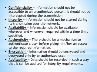 • Confidentiality − Information should not be
accessible to an unauthorized person. It should not be
intercepted during the transmission.
• Integrity − Information should not be altered during
its transmission over the network.
• Availability − Information should be available
wherever and whenever required within a time limit
specified.
• Authenticity − There should be a mechanism to
authenticate a user before giving him/her an access
to the required information.
• Encryption − Information should be encrypted and
decrypted only by an authorized user.
• Auditability − Data should be recorded in such a way
that it can be audited for integrity requirements.
 