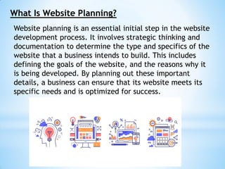What Is Website Planning?
Website planning is an essential initial step in the website
development process. It involves strategic thinking and
documentation to determine the type and specifics of the
website that a business intends to build. This includes
defining the goals of the website, and the reasons why it
is being developed. By planning out these important
details, a business can ensure that its website meets its
specific needs and is optimized for success.
 