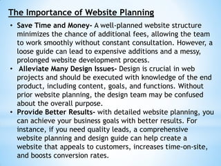 The Importance of Website Planning
• Save Time and Money- A well-planned website structure
minimizes the chance of additional fees, allowing the team
to work smoothly without constant consultation. However, a
loose guide can lead to expensive additions and a messy,
prolonged website development process.
• Alleviate Many Design Issues- Design is crucial in web
projects and should be executed with knowledge of the end
product, including content, goals, and functions. Without
prior website planning, the design team may be confused
about the overall purpose.
• Provide Better Results- with detailed website planning, you
can achieve your business goals with better results. For
instance, if you need quality leads, a comprehensive
website planning and design guide can help create a
website that appeals to customers, increases time-on-site,
and boosts conversion rates.
 