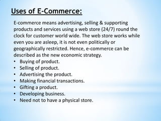 Uses of E-Commerce:
E-commerce means advertising, selling & supporting
products and services using a web store (24/7) round the
clock for customer world wide. The web store works while
even you are asleep, it is not even politically or
geographically restricted. Hence, e-commerce can be
described as the new economic strategy.
• Buying of product.
• Selling of product.
• Advertising the product.
• Making financial transactions.
• Gifting a product.
• Developing business.
• Need not to have a physical store.
 