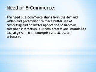 Need of E-Commerce:
The need of e-commerce stems from the demand
within and government to make better use of
computing and do better application to improve
customer interaction, business process and information
exchange within an enterprise and across an
enterprise.
 