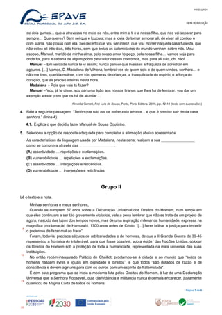 MOD.129.04
FICHA DE AVALIAÇÃO
de dois gumes… que a atravessa no meio de nós, entre mim e ti e a nossa filha, que nos vai separar para
sempre… Que queres? Bem sei que é loucura; mas a ideia de tornar a morar ali, de viver ali contigo e
com Maria, não posso com ela. Sei decerto que vou ser infeliz, que vou morrer naquela casa funesta, que
não estou ali três dias, três horas, sem que todas as calamidades do mundo venham sobre nós. Meu
esposo, Manuel, marido da minha alma, pelo nosso amor to peço, pela nossa filha… vamos seja para
onde for, para a cabana de algum pobre pescador desses contornos, mas para ali não, oh, não!…
Manuel – Em verdade nunca te vi assim; nunca pensei que tivesses a fraqueza de acreditar em
agouros. […] Vamos, D. Madalena de Vilhena, lembrai-vos de quem sois e de quem vindes, senhora… e
não me tires, querida mulher, com vãs quimeras de crianças, a tranquilidade do espírito e a força do
coração, que as preciso inteiras nesta hora.
Madalena – Pois que vais tu fazer?
Manuel – Vou, já te disse, vou dar uma lição aos nossos tiranos que lhes há de lembrar, vou dar um
exemplo a este povo que os há de alumiar…
Almeida Garrett, Frei Luís de Sousa, Porto, Porto Editora, 2015, pp. 42-44 (texto com supressões)
4. Relê a seguinte passagem: “Tenho que não hei de sofrer esta afronta… e que é preciso sair desta casa,
senhora.” (linha 4).
4.1. Explica o que decidiu fazer Manuel de Sousa Coutinho.
5. Seleciona a opção de resposta adequada para completar a afirmação abaixo apresentada.
As características da linguagem usada por Madalena, nesta cena, realçam a sua
como se comprova através das .
(A) assertividade … repetições e exclamações.
(B) vulnerabilidade … repetições e exclamações.
(C) assertividade … interjeições e reticências.
(D) vulnerabilidade … interjeições e reticências.
Grupo II
Lê o texto e a nota.
Minhas senhoras e meus senhores,
Quando se cumprem 57 anos sobre a Declaração Universal dos Direitos do Homem, num tempo em
que eles continuam a ser tão gravemente violados, vale a pena lembrar que não se trata de um projeto de
agora, nascido das luzes dos tempos novos, mas de uma aspiração milenar da humanidade, expressa na
magnífica proclamação de Hamurabi, 1700 anos antes de Cristo: “[…] fazer brilhar a justiça para impedir
o poderoso de fazer mal ao fraco”.
Foram, todavia, precisos séculos de arbitrariedades e de horrores, de que a II Grande Guerra de 39-45
representou a fronteira do intolerável, para que fosse possível, sob a égide1
das Nações Unidas, colocar
os Direitos do Homem sob a proteção de toda a humanidade, representada na mais universal das suas
instituições.
No então recém-inaugurado Palácio de Chaillot, proclamou-se à cidade e ao mundo que “todos os
homens nascem livres e iguais em dignidade e direitos”, e que todos “são dotados de razão e de
consciência e devem agir uns para com os outros com um espírito de fraternidade”.
É com este programa que se inicia a moderna luta pelos Direitos do Homem, à luz de uma Declaração
Universal que a Senhora Roosevelt, cuja clarividência e militância nunca é demais encarecer, justamente
qualificou de Magna Carta de todos os homens.
Página 3 de 6
5
10
15
20
 