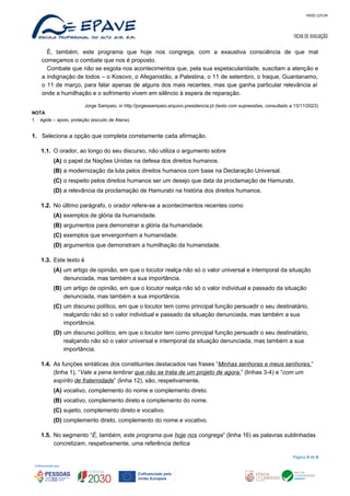 MOD.129.04
FICHA DE AVALIAÇÃO
É, também, este programa que hoje nos congrega, com a exaustiva consciência de que mal
começamos o combate que nos é proposto.
Combate que não se esgota nos acontecimentos que, pela sua espetacularidade, suscitam a atenção e
a indignação de todos – o Kosovo, o Afeganistão, a Palestina, o 11 de setembro, o Iraque, Guantanamo,
o 11 de março, para falar apenas de alguns dos mais recentes, mas que ganha particular relevância aí
onde a humilhação e o sofrimento vivem em silêncio à espera de reparação.
Jorge Sampaio, in http://jorgesaampaio.arquivo.presidencia.pt (texto com supressões, consultado a 13/11/2023)
NOTA
1 égide – apoio, proteção (escudo de Atena).
1. Seleciona a opção que completa corretamente cada afirmação.
1.1. O orador, ao longo do seu discurso, não utiliza o argumento sobre
(A) o papel da Nações Unidas na defesa dos direitos humanos.
(B) a modernização da luta pelos direitos humanos com base na Declaração Universal.
(C) o respeito pelos direitos humanos ser um desejo que data da proclamação de Hamurabi.
(D) a relevância da proclamação de Hamurabi na história dos direitos humanos.
1.2. No último parágrafo, o orador refere-se a acontecimentos recentes como
(A) exemplos de glória da humanidade.
(B) argumentos para demonstrar a glória da humanidade.
(C) exemplos que envergonham a humanidade.
(D) argumentos que demonstram a humilhação da humanidade.
1.3. Este texto é
(A) um artigo de opinião, em que o locutor realça não só o valor universal e intemporal da situação
denunciada, mas também a sua importância.
(B) um artigo de opinião, em que o locutor realça não só o valor individual e passado da situação
denunciada, mas também a sua importância.
(C) um discurso político, em que o locutor tem como principal função persuadir o seu destinatário,
realçando não só o valor individual e passado da situação denunciada, mas também a sua
importância.
(D) um discurso político, em que o locutor tem como principal função persuadir o seu destinatário,
realçando não só o valor universal e intemporal da situação denunciada, mas também a sua
importância.
1.4. As funções sintáticas dos constituintes destacados nas frases “Minhas senhoras e meus senhores,”
(linha 1), “Vale a pena lembrar que não se trata de um projeto de agora.” (linhas 3-4) e “com um
espírito de fraternidade” (linha 12), são, respetivamente,
(A) vocativo, complemento do nome e complemento direto.
(B) vocativo, complemento direto e complemento do nome.
(C) sujeito, complemento direto e vocativo.
(D) complemento direto, complemento do nome e vocativo.
1.5. No segmento “É, também, este programa que hoje nos congrega” (linha 16) as palavras sublinhadas
concretizam, respetivamente, uma referência deítica
Página 4 de 6
 
