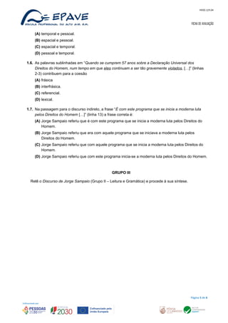 MOD.129.04
FICHA DE AVALIAÇÃO
(A) temporal e pessoal.
(B) espacial e pessoal.
(C) espacial e temporal.
(D) pessoal e temporal.
1.6. As palavras sublinhadas em “Quando se cumprem 57 anos sobre a Declaração Universal dos
Direitos do Homem, num tempo em que eles continuam a ser tão gravemente violados, […]” (linhas
2-3) contribuem para a coesão
(A) frásica
(B) interfrásica.
(C) referencial.
(D) lexical.
1.7. Na passagem para o discurso indireto, a frase “É com este programa que se inicia a moderna luta
pelos Direitos do Homem […]” (linha 13) a frase correta é:
(A) Jorge Sampaio referiu que é com este programa que se inicia a moderna luta pelos Direitos do
Homem.
(B) Jorge Sampaio referiu que era com aquele programa que se iniciava a moderna luta pelos
Direitos do Homem.
(C) Jorge Sampaio referiu que com aquele programa que se inicia a moderna luta pelos Direitos do
Homem.
(D) Jorge Sampaio referiu que com este programa inicia-se a moderna luta pelos Direitos do Homem.
GRUPO III
Relê o Discurso de Jorge Sampaio (Grupo II – Leitura e Gramática) e procede à sua síntese.
Página 5 de 6
 