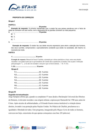 MOD.129.04
FICHA DE AVALIAÇÃO
PROPOSTA DE CORREÇÃO
Grupo I
PARTE A
1. .............................................................30 pontos
Exemplo de resposta: A primeira repreensão que o orador faz aos peixes prende-se com o facto de
estes se comerem uns aos outros, com a agravante de os grandes comerem os mais pequenos.
2. .............................................................15 pontos
a) 1;
b) 2;
c) 1.
3. .............................................................30 pontos
Exemplo de resposta: O orador faz uso deste recurso expressivo para atrair a atenção dos homens,
dos seus ouvintes, comprovando o aproveitamento constante que existe na sociedade, até mesmo no
momento da morte.
PARTE B
4. .. ...................................................... 20 pontos
Exemplo de resposta: Manuel de Sousa Coutinho, orientado por valores patrióticos e leais, toma uma atitude:
incendiar o seu palácio para que os governadores de Castela não se pudessem aí instalar. Este as-peto é reforçado
pela passagem “ […] vou dar um exemplo a este povo que os há de alumiar…” (ll. 31-32).
5. (D) ..................................................... 20 pontos
Grupo II
1.1...................................................(B) 5 pontos
1.2...................................................(C) 5 pontos
1.3...................................................(D) 5 pontos
1.4...................................................(B) 5 pontos
1.5...................................................(A) 5 pontos
1.6...................................................(C) 5 pontos
1.7...................................................(B) 5 pontos
Grupo III
Sugestão de textualização:
Jorge Sampaio afirma que, quando se completam 57 anos desde a Declaração Universal dos Direitos
do Homem, é relevante recordar a sua origem milenar, expressa por Hamurabi há 1700 anos antes de
Cristo. Após séculos de arbitrariedades, a II Grande Guerra tornou intolerável a violação destes
direitos, levando à sua proteção pelas Nações Unidas. No Palácio de Chaillot, proclamou-se a
igualdade e liberdade de todos. Este programa, inaugurado pela Magna Carta de todos os homens,
convoca-nos hoje, conscientes de que apenas começamos essa luta. (85 palavras)
Página 6 de 6
 