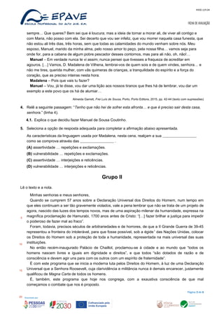 MOD.129.04
FICHA DE AVALIAÇÃO
sempre… Que queres? Bem sei que é loucura; mas a ideia de tornar a morar ali, de viver ali contigo e
com Maria, não posso com ela. Sei decerto que vou ser infeliz, que vou morrer naquela casa funesta, que
não estou ali três dias, três horas, sem que todas as calamidades do mundo venham sobre nós. Meu
esposo, Manuel, marido da minha alma, pelo nosso amor to peço, pela nossa filha… vamos seja para
onde for, para a cabana de algum pobre pescador desses contornos, mas para ali não, oh, não!…
Manuel – Em verdade nunca te vi assim; nunca pensei que tivesses a fraqueza de acreditar em
agouros. […] Vamos, D. Madalena de Vilhena, lembrai-vos de quem sois e de quem vindes, senhora… e
não me tires, querida mulher, com vãs quimeras de crianças, a tranquilidade do espírito e a força do
coração, que as preciso inteiras nesta hora.
Madalena – Pois que vais tu fazer?
Manuel – Vou, já te disse, vou dar uma lição aos nossos tiranos que lhes há de lembrar, vou dar um
exemplo a este povo que os há de alumiar…
Almeida Garrett, Frei Luís de Sousa, Porto, Porto Editora, 2015, pp. 42-44 (texto com supressões)
4. Relê a seguinte passagem: “Tenho que não hei de sofrer esta afronta… e que é preciso sair desta casa,
senhora.” (linha 4).
4.1. Explica o que decidiu fazer Manuel de Sousa Coutinho.
5. Seleciona a opção de resposta adequada para completar a afirmação abaixo apresentada.
As características da linguagem usada por Madalena, nesta cena, realçam a sua
como se comprova através das .
(A) assertividade … repetições e exclamações.
(B) vulnerabilidade … repetições e exclamações.
(C) assertividade … interjeições e reticências.
(D) vulnerabilidade … interjeições e reticências.
Grupo II
Lê o texto e a nota.
Minhas senhoras e meus senhores,
Quando se cumprem 57 anos sobre a Declaração Universal dos Direitos do Homem, num tempo em
que eles continuam a ser tão gravemente violados, vale a pena lembrar que não se trata de um projeto de
agora, nascido das luzes dos tempos novos, mas de uma aspiração milenar da humanidade, expressa na
magnífica proclamação de Hamurabi, 1700 anos antes de Cristo: “[…] fazer brilhar a justiça para impedir
o poderoso de fazer mal ao fraco”.
Foram, todavia, precisos séculos de arbitrariedades e de horrores, de que a II Grande Guerra de 39-45
representou a fronteira do intolerável, para que fosse possível, sob a égide1
das Nações Unidas, colocar
os Direitos do Homem sob a proteção de toda a humanidade, representada na mais universal das suas
instituições.
No então recém-inaugurado Palácio de Chaillot, proclamou-se à cidade e ao mundo que “todos os
homens nascem livres e iguais em dignidade e direitos”, e que todos “são dotados de razão e de
consciência e devem agir uns para com os outros com um espírito de fraternidade”.
É com este programa que se inicia a moderna luta pelos Direitos do Homem, à luz de uma Declaração
Universal que a Senhora Roosevelt, cuja clarividência e militância nunca é demais encarecer, justamente
qualificou de Magna Carta de todos os homens.
É, também, este programa que hoje nos congrega, com a exaustiva consciência de que mal
começamos o combate que nos é proposto.
Página 3 de 6
5
10
15
20
 