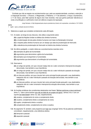 MOD.129.04
FICHA DE AVALIAÇÃO
Combate que não se esgota nos acontecimentos que, pela sua espetacularidade, suscitam a atenção e
a indignação de todos – o Kosovo, o Afeganistão, a Palestina, o 11 de setembro, o Iraque, Guantanamo,
o 11 de março, para falar apenas de alguns dos mais recentes, mas que ganha particular relevância aí
onde a humilhação e o sofrimento vivem em silêncio à espera de reparação.
Jorge Sampaio, in http://jorgesaampaio.arquivo.presidencia.pt (texto com supressões, consultado a 13/11/2023)
NOTA
1 égide – apoio, proteção (escudo de Atena).
1. Seleciona a opção que completa corretamente cada afirmação.
1.1. O orador, ao longo do seu discurso, não utiliza o argumento sobre
(A) o papel da Nações Unidas na defesa dos direitos humanos.
(B) a modernização da luta pelos direitos humanos com base na Declaração Universal.
(C) o respeito pelos direitos humanos ser um desejo que data da proclamação de Hamurabi.
(D) a relevância da proclamação de Hamurabi na história dos direitos humanos.
1.2. No último parágrafo, o orador refere-se a acontecimentos recentes como
(A) exemplos de glória da humanidade.
(B) argumentos para demonstrar a glória da humanidade.
(C) exemplos que envergonham a humanidade.
(D) argumentos que demonstram a humilhação da humanidade.
1.3. Este texto é
(A) um artigo de opinião, em que o locutor realça não só o valor universal e intemporal da situação
denunciada, mas também a sua importância.
(B) um artigo de opinião, em que o locutor realça não só o valor individual e passado da situação
denunciada, mas também a sua importância.
(C) um discurso político, em que o locutor tem como principal função persuadir o seu destinatário,
realçando não só o valor individual e passado da situação denunciada, mas também a sua
importância.
(D) um discurso político, em que o locutor tem como principal função persuadir o seu destinatário,
realçando não só o valor universal e intemporal da situação denunciada, mas também a sua
importância.
1.4. As funções sintáticas dos constituintes destacados nas frases “Minhas senhoras e meus senhores,”
(linha 1), “Vale a pena lembrar que não se trata de um projeto de agora.” (linhas 3-4) e “com um
espírito de fraternidade” (linha 12), são, respetivamente,
(A) vocativo, complemento do nome e complemento direto.
(B) vocativo, complemento direto e complemento do nome.
(C) sujeito, complemento direto e vocativo.
(D) complemento direto, complemento do nome e vocativo.
1.5. No segmento “É, também, este programa que hoje nos congrega” (linha 16) as palavras sublinhadas
concretizam, respetivamente, uma referência deítica
(A) temporal e pessoal.
(B) espacial e pessoal.
Página 4 de 6
 