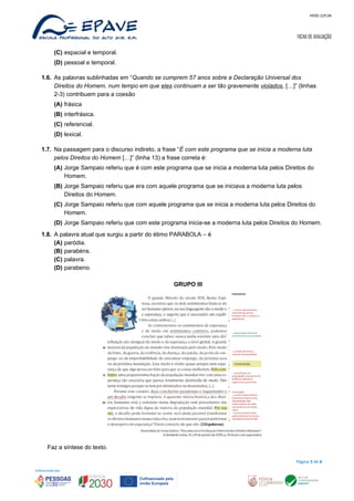 MOD.129.04
FICHA DE AVALIAÇÃO
(C) espacial e temporal.
(D) pessoal e temporal.
1.6. As palavras sublinhadas em “Quando se cumprem 57 anos sobre a Declaração Universal dos
Direitos do Homem, num tempo em que eles continuam a ser tão gravemente violados, […]” (linhas
2-3) contribuem para a coesão
(A) frásica
(B) interfrásica.
(C) referencial.
(D) lexical.
1.7. Na passagem para o discurso indireto, a frase “É com este programa que se inicia a moderna luta
pelos Direitos do Homem […]” (linha 13) a frase correta é:
(A) Jorge Sampaio referiu que é com este programa que se inicia a moderna luta pelos Direitos do
Homem.
(B) Jorge Sampaio referiu que era com aquele programa que se iniciava a moderna luta pelos
Direitos do Homem.
(C) Jorge Sampaio referiu que com aquele programa que se inicia a moderna luta pelos Direitos do
Homem.
(D) Jorge Sampaio referiu que com este programa inicia-se a moderna luta pelos Direitos do Homem.
1.8. A palavra atual que surgiu a partir do étimo PARABOLA – é
(A) paródia.
(B) parabéns.
(C) palavra.
(D) parabeno.
GRUPO III
Faz a síntese do texto.
Página 5 de 6
 