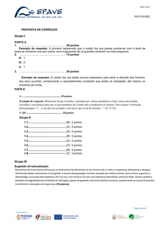 MOD.129.04
FICHA DE AVALIAÇÃO
PROPOSTA DE CORREÇÃO
Grupo I
PARTE A
1. .............................................................30 pontos
Exemplo de resposta: A primeira repreensão que o orador faz aos peixes prende-se com o facto de
estes se comerem uns aos outros, com a agravante de os grandes comerem os mais pequenos.
2. .............................................................15 pontos
a) 1;
b) 2;
c) 1.
3. .............................................................30 pontos
Exemplo de resposta: O orador faz uso deste recurso expressivo para atrair a atenção dos homens,
dos seus ouvintes, comprovando o aproveitamento constante que existe na sociedade, até mesmo no
momento da morte.
PARTE B
4. .. ...................................................... 20 pontos
Exemplo de resposta: Manuel de Sousa Coutinho, orientado por valores patrióticos e leais, toma uma atitude:
incendiar o seu palácio para que os governadores de Castela não se pudessem aí instalar. Este as-peto é reforçado
pela passagem “ […] vou dar um exemplo a este povo que os há de alumiar…” (ll. 31-32).
5. (D) ..................................................... 20 pontos
Grupo II
1.1...................................................(B) 5 pontos
1.2...................................................(C) 5 pontos
1.3...................................................(D) 5 pontos
1.4...................................................(B) 5 pontos
1.5...................................................(A) 5 pontos
1.6...................................................(C) 5 pontos
1.7...................................................(B) 5 pontos
1.8.----------------------------------------- (C) 5 pontos
Grupo III
Sugestão de textualização:
Página 6 de 6
 