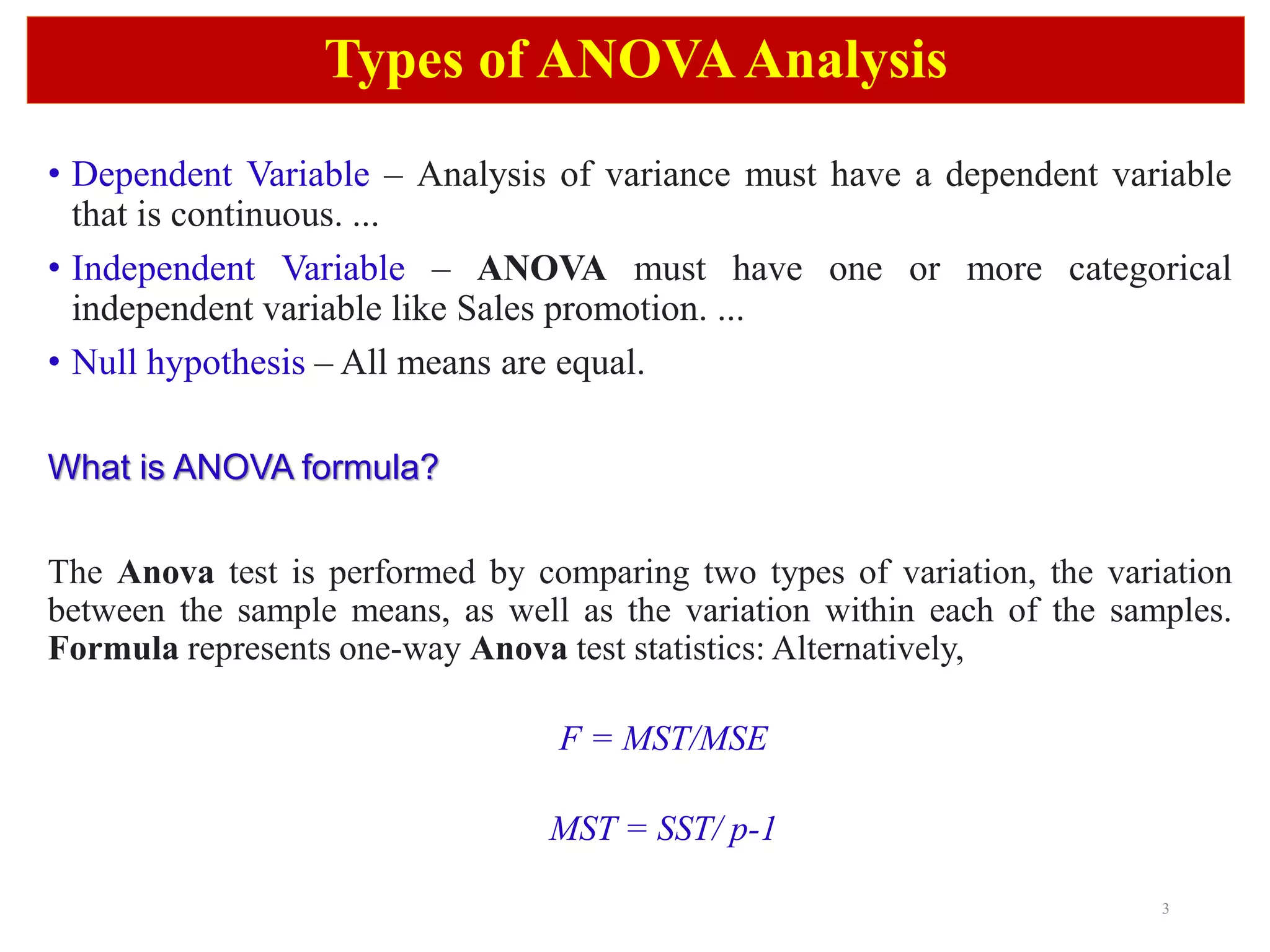 3
Types of ANOVAAnalysis
• Dependent Variable – Analysis of variance must have a dependent variable
that is continuous. ...
• Independent Variable – ANOVA must have one or more categorical
independent variable like Sales promotion. ...
• Null hypothesis – All means are equal.
What is ANOVA formula?
The Anova test is performed by comparing two types of variation, the variation
between the sample means, as well as the variation within each of the samples.
Formula represents one-way Anova test statistics: Alternatively,
F = MST/MSE
MST = SST/ p-1
 