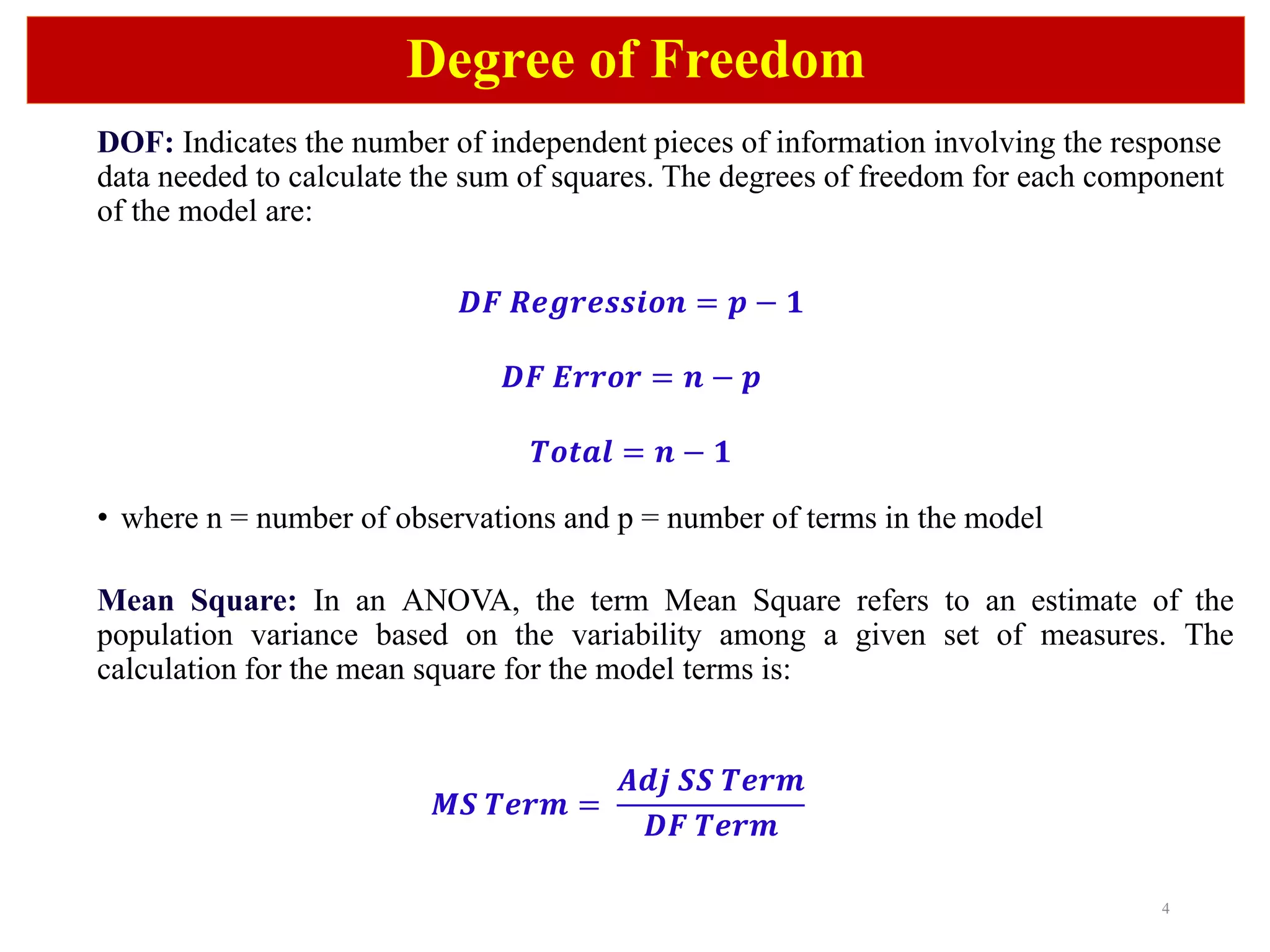 4
Degree of Freedom
DOF: Indicates the number of independent pieces of information involving the response
data needed to calculate the sum of squares. The degrees of freedom for each component
of the model are:
𝑫𝑭 𝑹𝒆𝒈𝒓𝒆𝒔𝒔𝒊𝒐𝒏 = 𝒑 − 𝟏
𝑫𝑭 𝑬𝒓𝒓𝒐𝒓 = 𝒏 − 𝒑
𝑻𝒐𝒕𝒂𝒍 = 𝒏 − 𝟏
• where n = number of observations and p = number of terms in the model
Mean Square: In an ANOVA, the term Mean Square refers to an estimate of the
population variance based on the variability among a given set of measures. The
calculation for the mean square for the model terms is:
𝑴𝑺 𝑻𝒆𝒓𝒎 =
𝑨𝒅𝒋 𝑺𝑺 𝑻𝒆𝒓𝒎
𝑫𝑭 𝑻𝒆𝒓𝒎
 