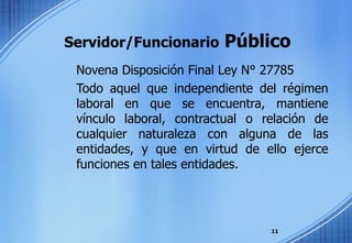 Servidor/Funcionario  Público Novena Disposición Final Ley N° 27785 Todo aquel que independiente del régimen laboral en que se encuentra, mantiene vínculo laboral, contractual o relación de cualquier naturaleza con alguna de las entidades, y que en virtud de ello ejerce funciones en tales entidades. 