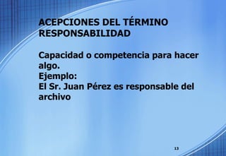 ACEPCIONES DEL TÉRMINO RESPONSABILIDAD Capacidad o competencia para hacer algo. Ejemplo:  El Sr. Juan Pérez es responsable del archivo 