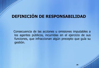   DEFINICIÓN DE RESPONSABILIDAD Consecuencia de las acciones u omisiones imputables a los agentes públicos, incurridas en el ejercicio de sus funciones, que infraccionan algún precepto que guía su gestión. 