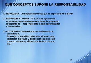1.- MORALIDAD.-   Comportamiento ético que se espera del FF o SSPP 2.- REPRESENTATIVIDAD.- FF o SS que representan  expectativas de ciudadanos asumiendo la obligación  consciente de  responder ante el ente administrador y los usuarios; y 3.- AUTORIDAD.-   Caracterizada por el elemento de  ascendencia. Quien ejerce autoridad debe tener el poder para  establecer directivas y disposiciones para el útil, correcto, eficiente y eficaz cumplimiento de sus fines  QUÉ CONCEPTOS SUPONE LA RESPONSABILIDAD 