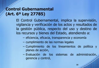 Control Gubernamental  (Art. 6º Ley 27785) El Control Gubernamental, implica la supervisión, vigilancia y verificación de los actos y resultados de la gestión pública, respecto del uso y destino de los recursos y bienes del Estado, atendiendo a: eficiencia, eficacia, transparencia y economía  cumplimiento de las normas legales  Cumplimiento de los lineamientos de política y planes de acción,  Evaluación de los sistemas de administración, gerencia y control,  