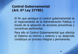 Control Gubernamental  (Art. 6º Ley 27785) El fin que persigue el control gubernamental es el  mejoramiento  de la Administración Pública, a través de la adopción de acciones preventivas y correctivas pertinentes. Para ello el Control Gubernamental que efectúa al Sistema es interno y externo y su desarrollo constituye un proceso integral y permanente. 