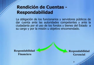 Rendición de Cuentas - Respondabilidad La obligación de los funcionarios y servidores públicos de dar cuenta ante las autoridades competentes y ante la ciudadanía por el uso de los fondos y bienes del Estado  a su cargo y por la misión u objetivo encomendado.  Respondabilidad  Financiera Respondabilidad Gerencial 