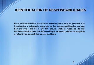 Es la derivación de la evaluación anterior por la cual se procede a la imputación y exigencia concreta de las responsabilidades en que han incurrido los FF o SS PP, previo análisis razonado de los hechos constitutivos del daño o riesgo expuesto, deber incumplido y relación de causalidad con el auditado IDENTIFICACION DE RESPONSABILIDADES 