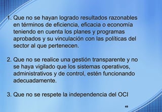 1. Que no se hayan logrado resultados razonables en términos de eficiencia, eficacia o economía teniendo en cuenta los planes y programas  aprobados y su vinculación con las políticas del  sector al que pertenecen. 2. Que no se realice una gestión transparente y no  se haya vigilado que los sistemas operativos,  administrativos y de control, estén funcionando  adecuadamente. 3. Que no se respete la independencia del OCI 