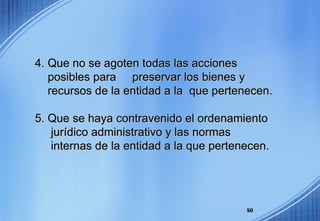 4. Que no se agoten todas las acciones  posibles para  preservar los bienes y  recursos de la entidad a la  que pertenecen. 5. Que se haya contravenido el ordenamiento  jurídico administrativo y las normas  internas de la entidad a la que pertenecen. 