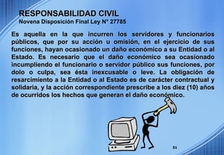 RESPONSABILIDAD CIVIL   Novena Disposición Final Ley N° 27785 Es aquella en la que incurren los servidores y funcionarios públicos, que por su acción u omisión, en el ejercicio de sus funciones, hayan ocasionado un daño económico a su Entidad o al Estado. Es necesario que el daño económico sea ocasionado incumpliendo el funcionario o servidor público sus funciones, por dolo o culpa, sea ésta inexcusable o leve. La obligación de resarcimiento a la Entidad o al Estado es de carácter contractual y solidaria, y la acción correspondiente prescribe a los diez (10) años de ocurridos los hechos que generan el daño económico. 