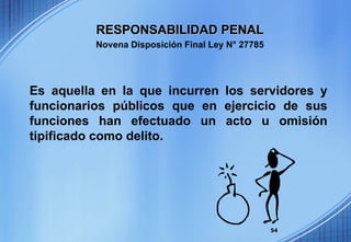Es aquella en la que incurren los servidores y funcionarios públicos que en ejercicio de sus funciones han efectuado un acto u omisión tipificado como delito.   RESPONSABILIDAD PENAL Novena Disposición Final Ley N° 27785 