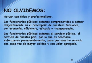 NO OLVIDEMOS: Actuar con ética y profesionalismo. Los funcionarios públicos estamos comprometidos a actuar diligentemente en el desempeño de nuestras funciones, con economía, eficiencia, eficacia y transparencia. Los funcionarios públicos estamos al servicio público, al servicio de nuestro país, por lo que es necesario esforzarnos permanentemente, para que nuestro servicio sea cada vez de mayor calidad y con valor agregado. 