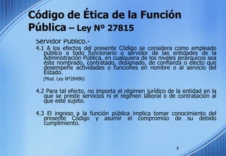Código de Ética de la Función  Pública  – Ley Nº 27815 Servidor Público.- 4.1 A los efectos del presente Código se considera como empleado público a todo funcionario o servidor de las entidades de la Administración Pública, en cualquiera de los niveles jerárquicos sea éste nombrado, contratado, designado, de confianza o electo que desempeñe actividades o funciones en nombre o al servicio del Estado.  (Mod. Ley Nº28496) 4.2 Para tal efecto, no importa el régimen jurídico de la entidad en la que se preste servicios ni el régimen laboral o de contratación al que esté sujeto. 4.3 El ingreso a la función pública implica tomar conocimiento del presente Código y asumir el compromiso de su debido cumplimiento. 