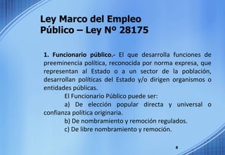 Ley Marco del Empleo  Público – Ley Nº 28175 1. Funcionario público.-  El que desarrolla funciones de preeminencia política, reconocida por norma expresa, que representan al Estado o a un sector de la población, desarrollan políticas del Estado y/o dirigen organismos o entidades públicas. El Funcionario Público puede ser: a) De elección popular directa y universal o confianza política originaria. b) De nombramiento y remoción regulados. c) De libre nombramiento y remoción. 