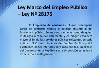 Ley Marco del Empleo Público – Ley Nº 28175 2. Empleado de confianza.-  El que desempeña cargo de confianza técnico o político, distinto al del funcionario público. Se encuentra en el entorno de quien lo designa o remueve libremente y en ningún caso será mayor al 5% de los servidores públicos existentes en cada entidad. El Consejo Superior del Empleo Público podrá establecer límites inferiores para cada entidad. En el caso del Congreso de la República esta disposición se aplicará de acuerdo a su Reglamento. 