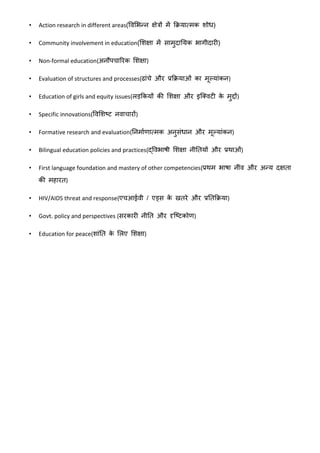 • Action research in different areas(ववशभन्न क्षेत्रों में क्रियात्मक िोध)
• Community involvement in education(शिक्षा में सामुदाययक भागीदारी)
• Non-formal education(अनौपचाररक शिक्षा)
• Evaluation of structures and processes(ढांचे और प्रक्रियाओं का मूलयांकन)
• Education of girls and equity issues(लड़क्रकयों की शिक्षा और इक्ववटी के मुद्दों)
• Specific innovations(ववशिष्ट नवाचारों)
• Formative research and evaluation(यनमावणात्मक अनुसंधान और मूलयांकन)
• Bilingual education policies and practices(द्ववभाषी शिक्षा नीयतयों और प्रथाओं)
• First language foundation and mastery of other competencies(प्रथम भाषा नींव और अन्य दक्षता
की महारत)
• HIV/AIDS threat and response(एचआईवी / एड्स के खतरे और प्रयतक्रिया)
• Govt. policy and perspectives (सरकारी नीयत और दृक्ष्टकोण)
• Education for peace(िांयत के शलए शिक्षा)
 