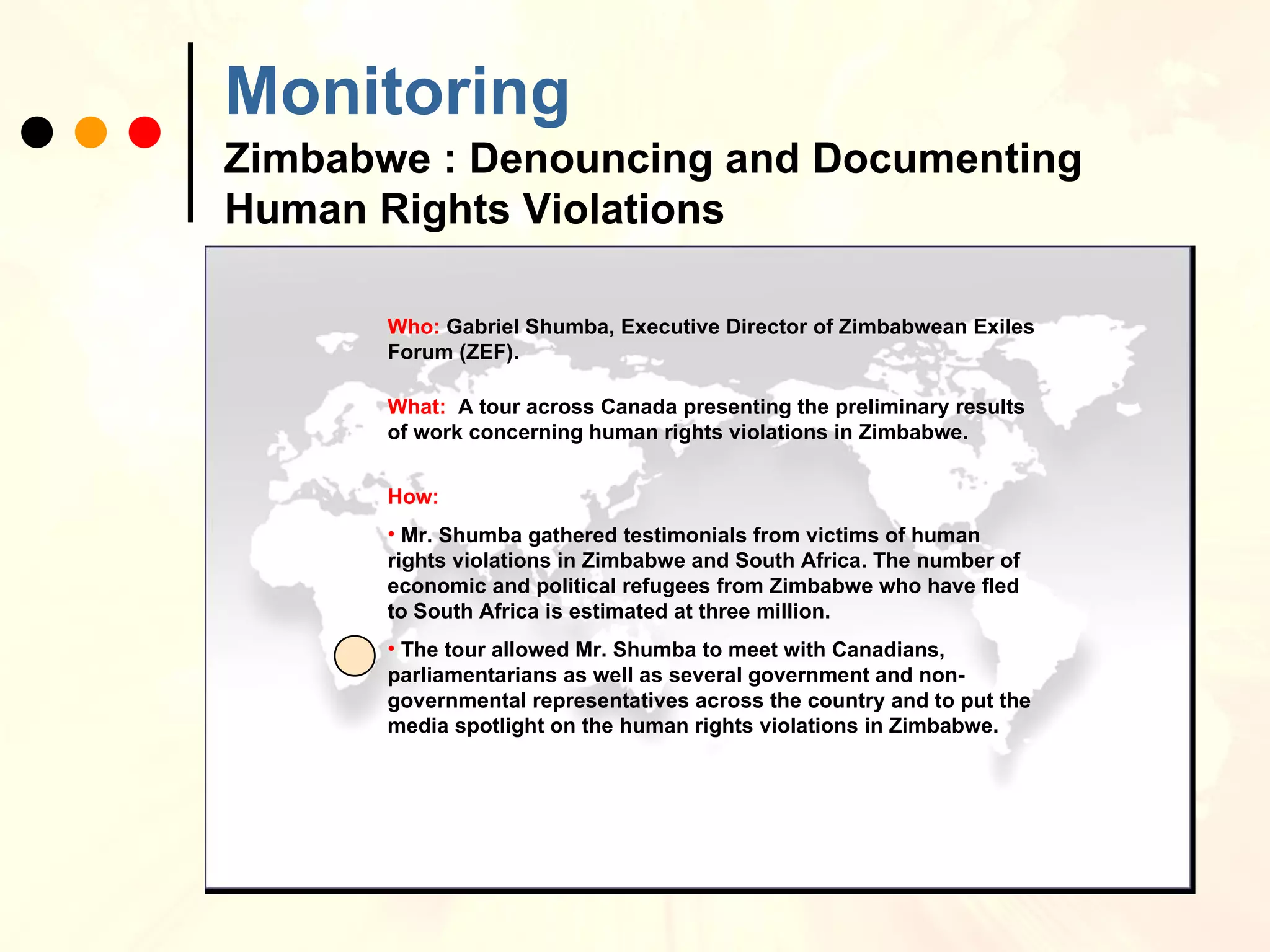 Monitoring   Zimbabwe : Denouncing and Documenting Human Rights Violations Who:  Gabriel Shumba, Executive Director of Zimbabwean Exiles Forum (ZEF). What:  A tour across Canada presenting the preliminary results of work concerning human rights violations in Zimbabwe. How:  Mr. Shumba gathered testimonials from victims of human rights violations in Zimbabwe and South Africa. The number of economic and political refugees from Zimbabwe who have fled to South Africa is estimated at three million. The tour allowed Mr. Shumba to meet with Canadians, parliamentarians as well as several government and non-governmental representatives across the country and to put the media spotlight on the human rights violations in Zimbabwe.  