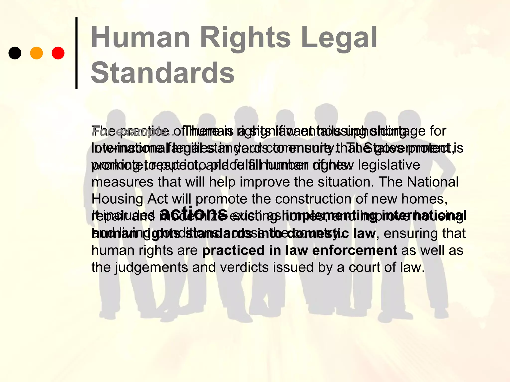 Human Rights Legal Standards   The practice of human rights law entails upholding international legal standards to ensure that States protect, promote, respect, and fulfill human rights.  It includes  actions  such as  implementing international human rights standards into domestic law , ensuring that human rights are  practiced in law enforcement  as well as the judgements and verdicts issued by a court of law. For example…   There is a significant housing shortage for low-income families in your community.  The government is working to put into place a number of new legislative measures that will help improve the situation. The National Housing Act will promote the construction of new homes, repair and modernize existing homes, and improve housing and living conditions across the country.   