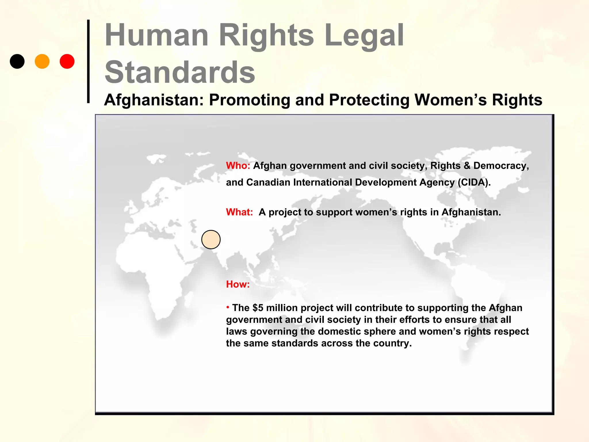 Human Rights Legal Standards   Afghanistan: Promoting and Protecting Women’s Rights Who:  Afghan government and civil society, Rights & Democracy, and Canadian International Development Agency (CIDA).   What:  A project to support women’s rights in Afghanistan. How:  The $5 million project will contribute to supporting the Afghan government and civil society in their efforts to ensure that all laws governing the domestic sphere and women’s rights respect the same standards across the country. 