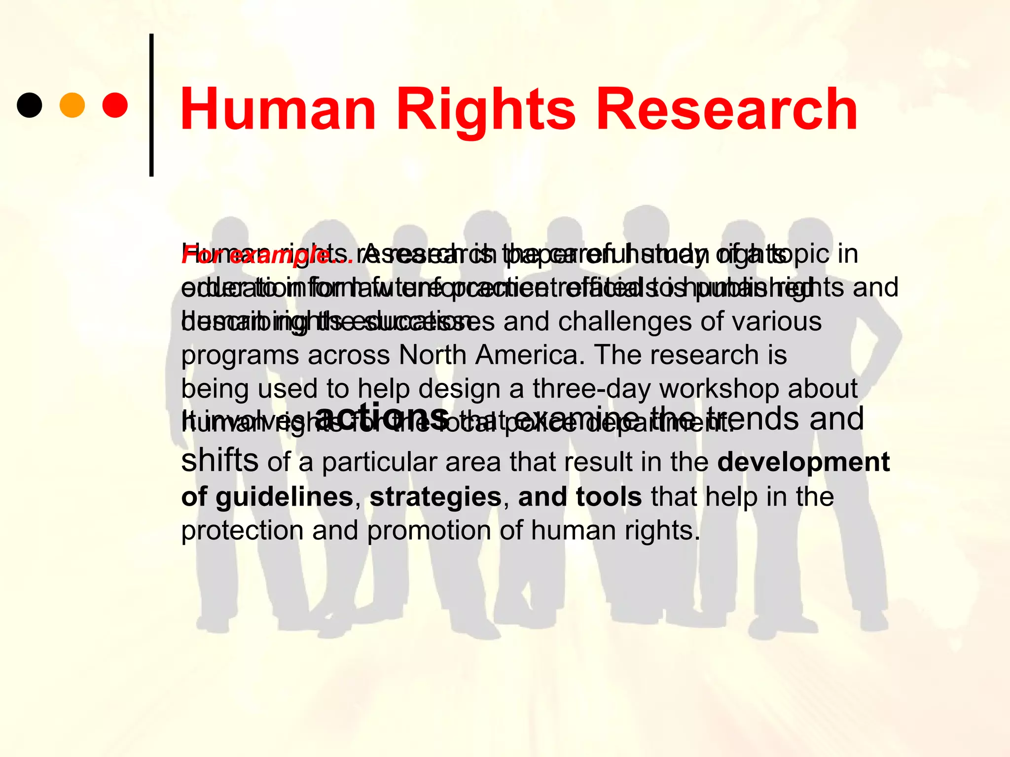 Human Rights Research   Human rights research is the careful study of a topic in order to inform future practice related to human rights and human rights education.  It involves  actions  that  examine the trends and shifts  of a particular area that result in the  development of guidelines ,  strategies ,  and   tools  that help in the protection and promotion of human rights. For example…   A research paper on human rights education for law enforcement officials is published describing the successes and challenges of various programs across North America. The research is being used to help design a three-day workshop about human rights for the local police department.   
